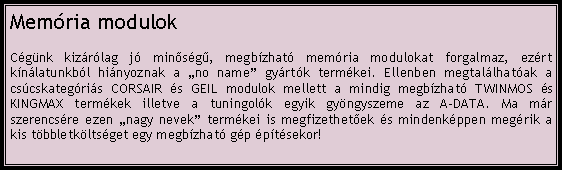 Szvegdoboz: Memria modulokCgnk kizrlag j minsg, megbzhat memria modulokat forgalmaz, ezrt knlatunkbl hinyoznak a no name gyrtk termkei. Ellenben megtallhatak a cscskategris CORSAIR s GEIL modulok mellett a mindig megbzhat TWINMOS s KINGMAX termkek illetve a tuningolk egyik gyngyszeme az A-DATA. Ma mr szerencsre ezen nagy nevek termkei is megfizethetek s mindenkppen megrik a kis tbbletkltsget egy megbzhat gp ptsekor!